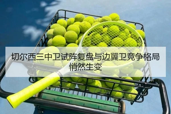 切尔西三中卫试阵复盘与边翼卫竞争格局悄然生变