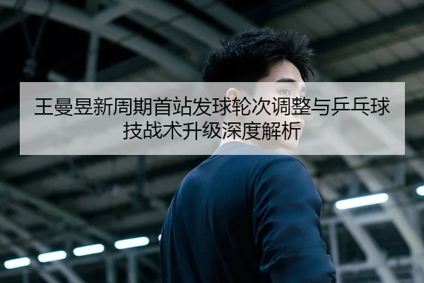 王曼昱新周期首站发球轮次调整与乒乓球技战术升级深度解析
